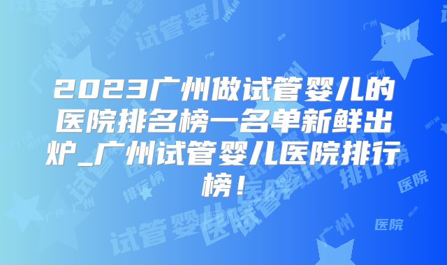 2023广州做试管婴儿的医院排名榜一名单新鲜出炉_广州试管婴儿医院排行榜！