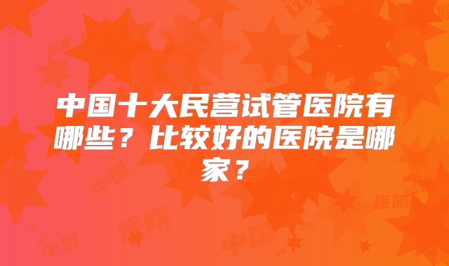 中国十大民营试管医院有哪些？比较好的医院是哪家？