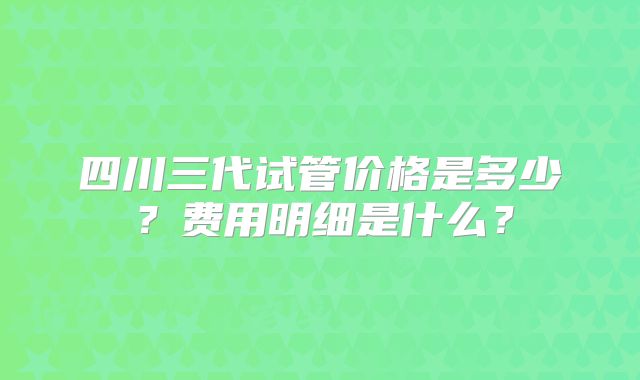 四川三代试管价格是多少？费用明细是什么？