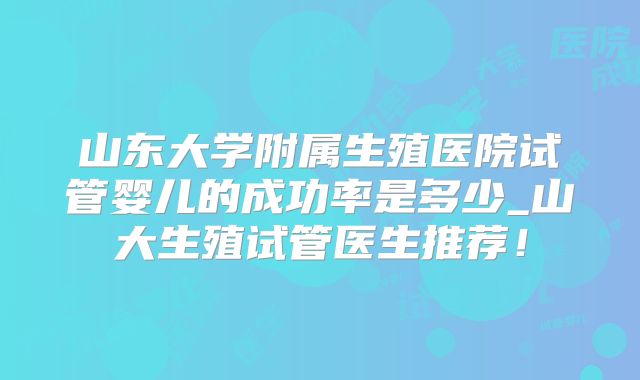 山东大学附属生殖医院试管婴儿的成功率是多少_山大生殖试管医生推荐！
