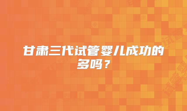 甘肃三代试管婴儿成功的多吗？