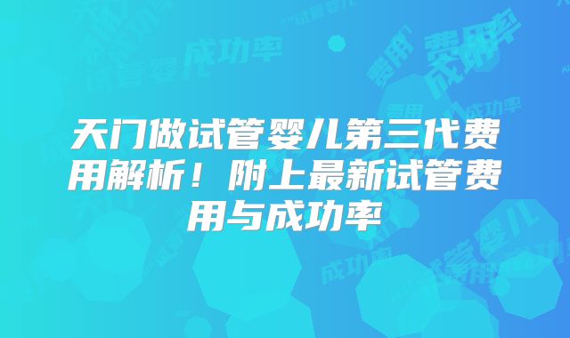 天门做试管婴儿第三代费用解析！附上最新试管费用与成功率