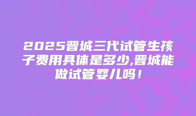 2025晋城三代试管生孩子费用具体是多少,晋城能做试管婴儿吗!