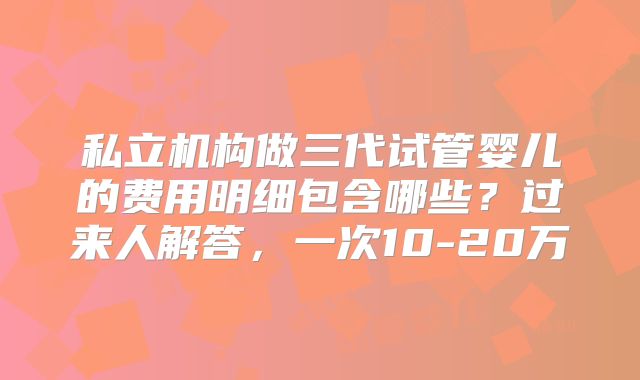 私立机构做三代试管婴儿的费用明细包含哪些?过来人解答,一次10-20万