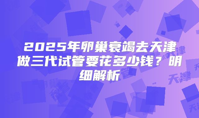 2025年卵巢衰竭去天津做三代试管要花多少钱？明细解析