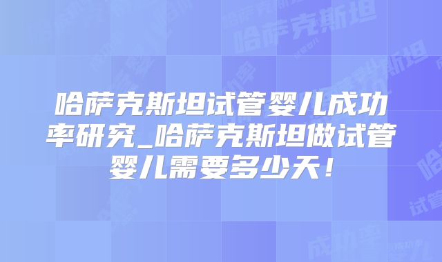 哈萨克斯坦试管婴儿成功率研究_哈萨克斯坦做试管婴儿需要多少天!