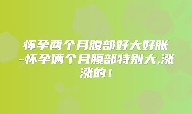 怀孕两个月腹部好大好胀-怀孕俩个月腹部特别大,涨涨的！