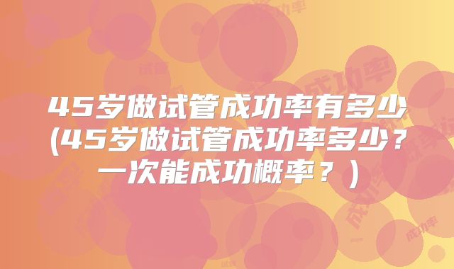 45岁做试管成功率有多少(45岁做试管成功率多少？一次能成功概率？)