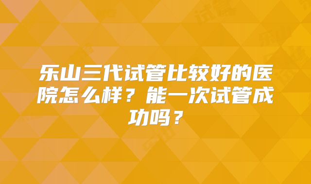 乐山三代试管比较好的医院怎么样？能一次试管成功吗？