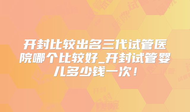 开封比较出名三代试管医院哪个比较好_开封试管婴儿多少钱一次!