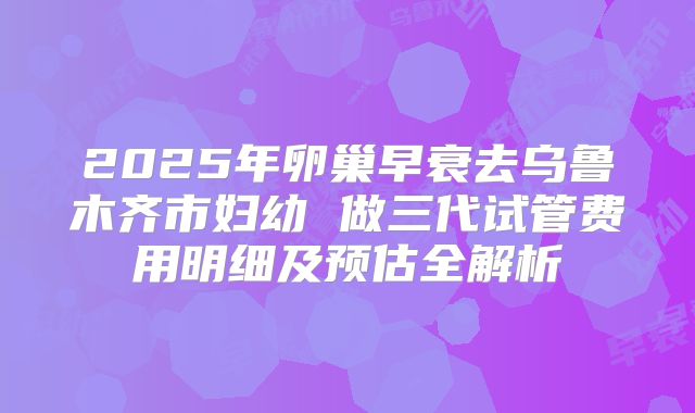 2025年卵巢早衰去乌鲁木齐市妇幼 做三代试管费用明细及预估全解析