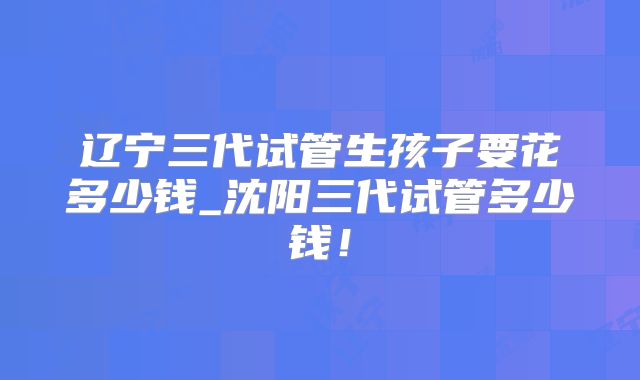 辽宁三代试管生孩子要花多少钱_沈阳三代试管多少钱!