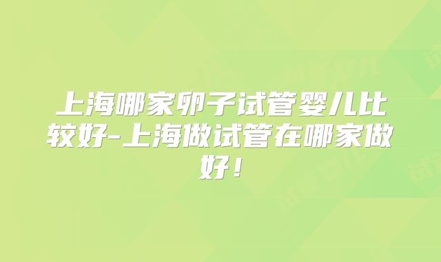 上海哪家卵子试管婴儿比较好-上海做试管在哪家做好!