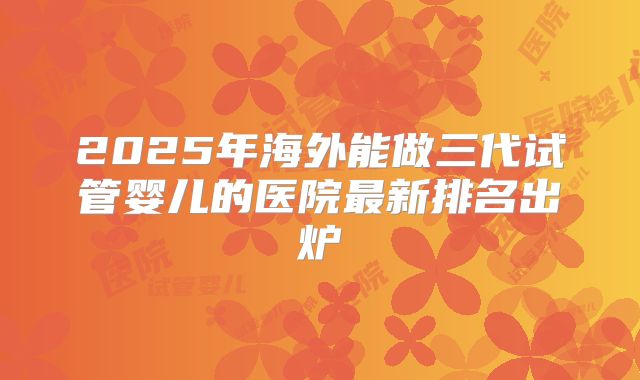 2025年海外能做三代试管婴儿的医院最新排名出炉