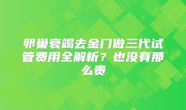 卵巢衰竭去金门做三代试管费用全解析?也没有那么贵