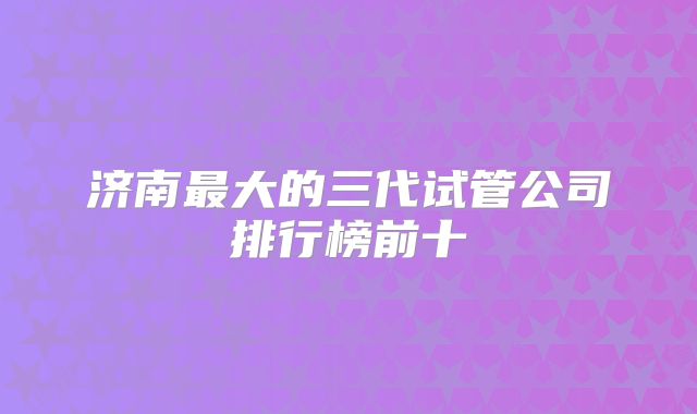 济南最大的三代试管公司排行榜前十