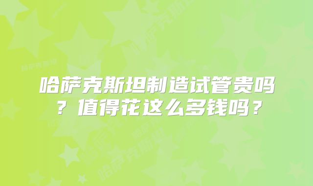 哈萨克斯坦制造试管贵吗?值得花这么多钱吗?