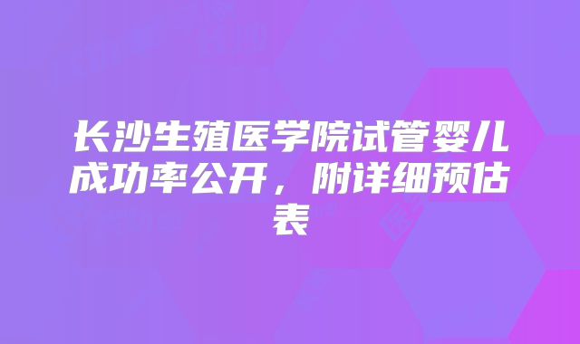 长沙生殖医学院试管婴儿成功率公开，附详细预估表