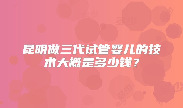 昆明做三代试管婴儿的技术大概是多少钱?