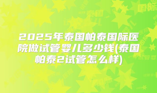 2025年泰国帕泰国际医院做试管婴儿多少钱(泰国帕泰2试管怎么样)