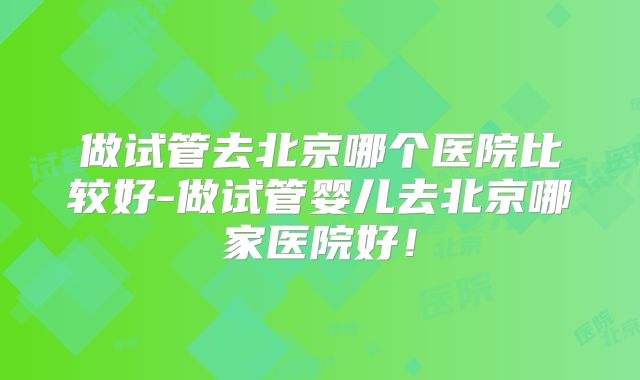 做试管去北京哪个医院比较好-做试管婴儿去北京哪家医院好!