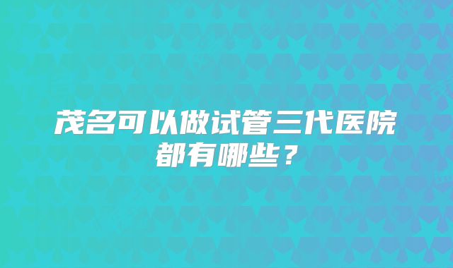 茂名可以做试管三代医院都有哪些？