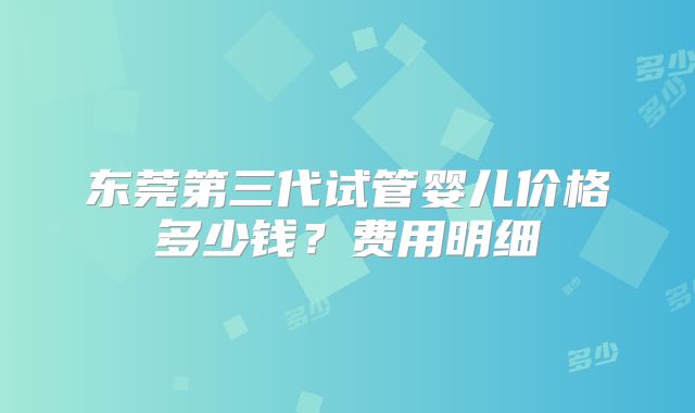 东莞第三代试管婴儿价格多少钱？费用明细