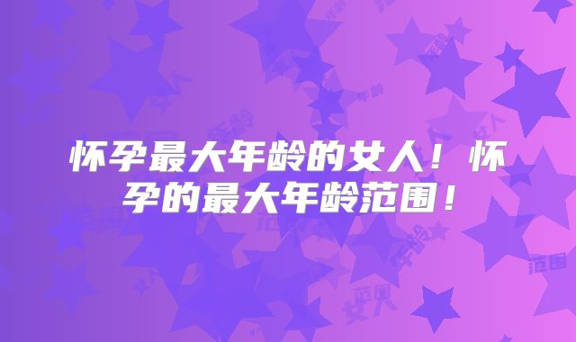 怀孕最大年龄的女人！怀孕的最大年龄范围！