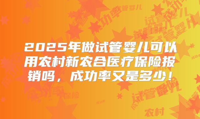 2025年做试管婴儿可以用农村新农合医疗保险报销吗，成功率又是多少！