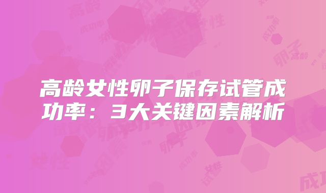 高龄女性卵子保存试管成功率：3大关键因素解析