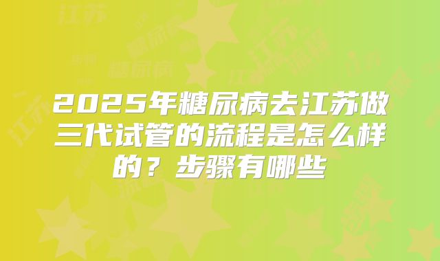 2025年糖尿病去江苏做三代试管的流程是怎么样的？步骤有哪些