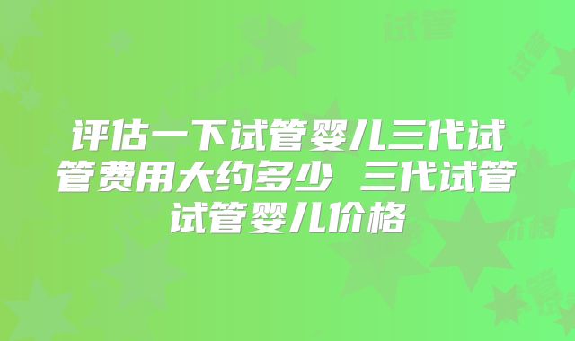 评估一下试管婴儿三代试管费用大约多少 三代试管试管婴儿价格