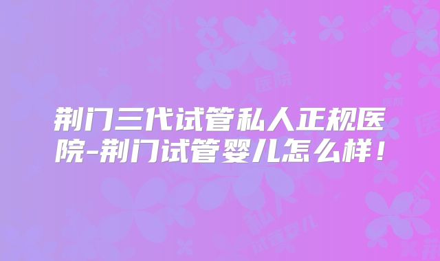 荆门三代试管私人正规医院-荆门试管婴儿怎么样！