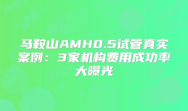 马鞍山AMH0.5试管真实案例：3家机构费用成功率大曝光