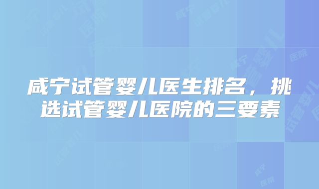 咸宁试管婴儿医生排名,挑选试管婴儿医院的三要素