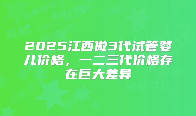 2025江西做3代试管婴儿价格，一二三代价格存在巨大差异