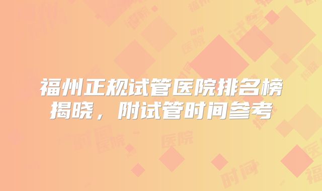 福州正规试管医院排名榜揭晓,附试管时间参考