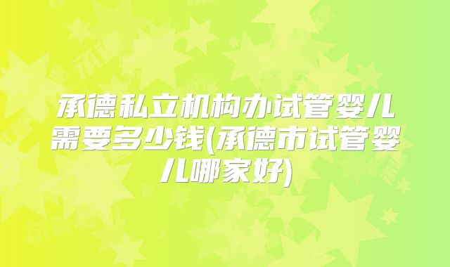 承德私立机构办试管婴儿需要多少钱(承德市试管婴儿哪家好)