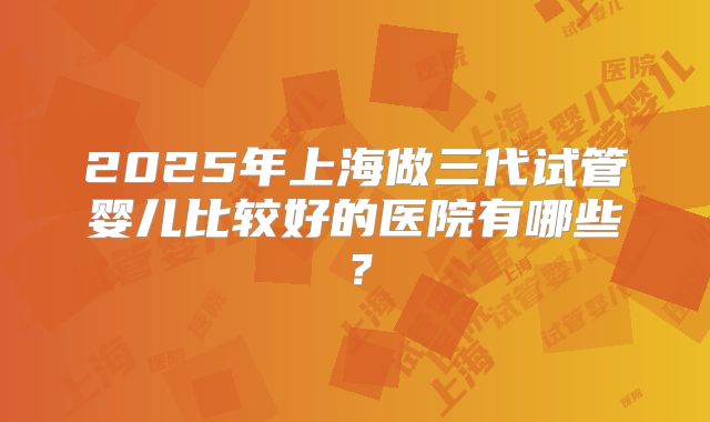 2025年上海做三代试管婴儿比较好的医院有哪些？