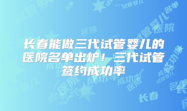 长春能做三代试管婴儿的医院名单出炉！三代试管签约成功率