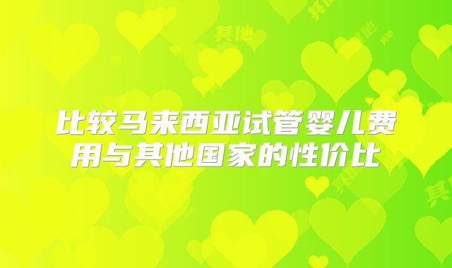 比较马来西亚试管婴儿费用与其他国家的性价比