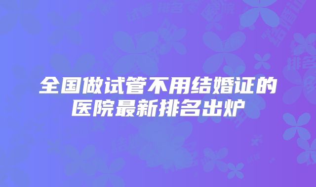 全国做试管不用结婚证的医院最新排名出炉