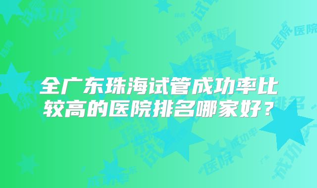 全广东珠海试管成功率比较高的医院排名哪家好?