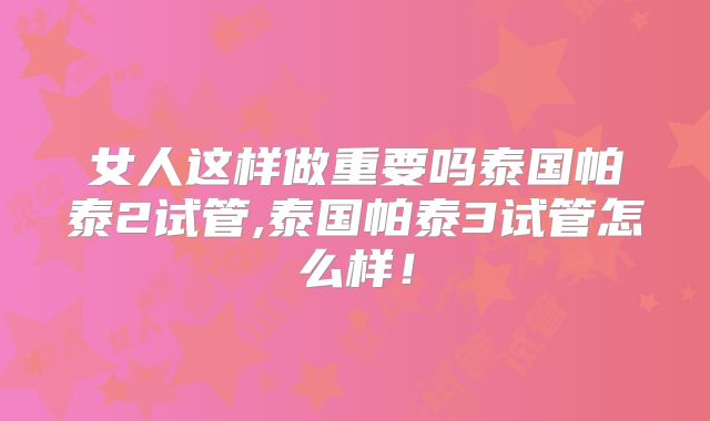 女人这样做重要吗泰国帕泰2试管,泰国帕泰3试管怎么样！
