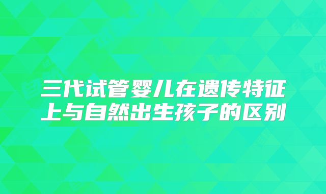 三代试管婴儿在遗传特征上与自然出生孩子的区别