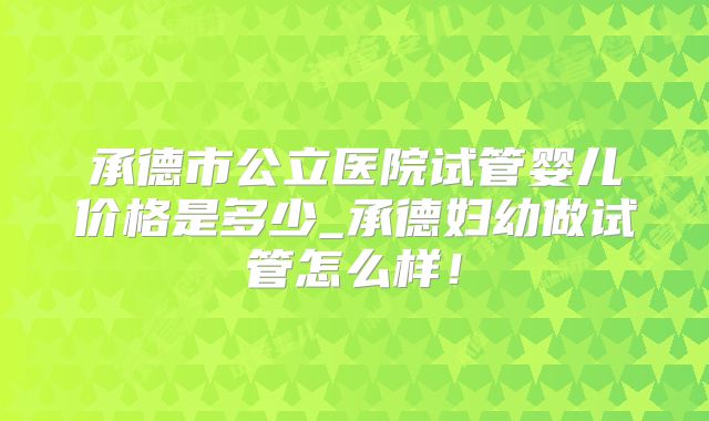 承德市公立医院试管婴儿价格是多少_承德妇幼做试管怎么样！