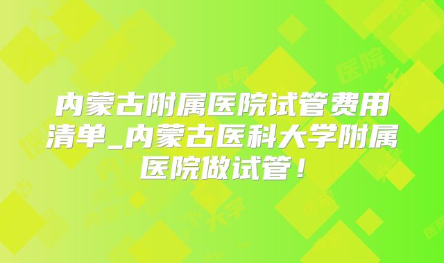 内蒙古附属医院试管费用清单_内蒙古医科大学附属医院做试管!