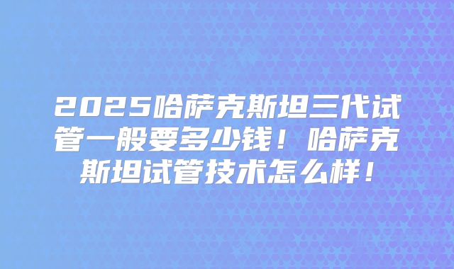 2025哈萨克斯坦三代试管一般要多少钱!哈萨克斯坦试管技术怎么样!