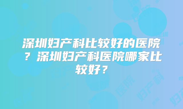深圳妇产科比较好的医院?深圳妇产科医院哪家比较好?