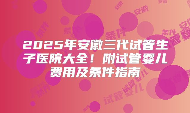 2025年安徽三代试管生子医院大全！附试管婴儿费用及条件指南